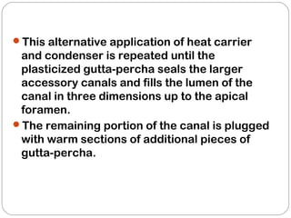 This alternative application of heat carrier
and condenser is repeated until the
plasticized gutta-percha seals the larger
accessory canals and fills the lumen of the
canal in three dimensions up to the apical
foramen.
The remaining portion of the canal is plugged
with warm sections of additional pieces of
gutta-percha.
 