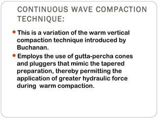 CONTINUOUS WAVE COMPACTION
TECHNIQUE:
This is a variation of the warm vertical
compaction technique introduced by
Buchanan.
Employs the use of gutta-percha cones
and pluggers that mimic the tapered
preparation, thereby permitting the
application of greater hydraulic force
during warm compaction.
 
