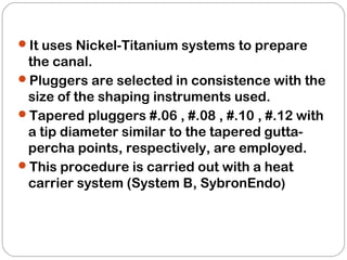 It uses Nickel-Titanium systems to prepare
the canal.
Pluggers are selected in consistence with the
size of the shaping instruments used.
Tapered pluggers #.06 , #.08 , #.10 , #.12 with
a tip diameter similar to the tapered gutta-
percha points, respectively, are employed.
This procedure is carried out with a heat
carrier system (System B, SybronEndo)
 