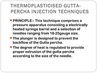 THERMOPLASTICISED GUTTA-
PERCHA INJECTION TECHNIQUES
PRINCIPLE:- This technique comprises a
pressure apparatus consisting a electrically
heated syringe barrel and a selection of
needles ranging from 18-25gauge size.
The plunger is designed to prevent the
backflow of the Gutta percha.
The degree of heat is regulated to provide
proper extrusion of the gutta percha
according to the size of the needle.
 