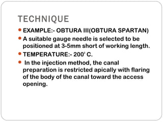 TECHNIQUE
EXAMPLE:- OBTURA III(OBTURA SPARTAN)
A suitable gauge needle is selected to be
positioned at 3-5mm short of working length.
TEMPERATURE:- 200o
C.
 In the injection method, the canal
preparation is restricted apically with flaring
of the body of the canal toward the access
opening.
 