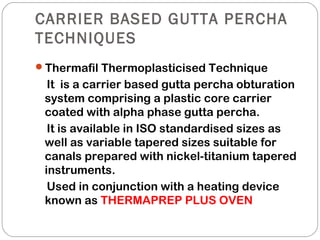 CARRIER BASED GUTTA PERCHA
TECHNIQUES
Thermafil Thermoplasticised Technique
It is a carrier based gutta percha obturation
system comprising a plastic core carrier
coated with alpha phase gutta percha.
It is available in ISO standardised sizes as
well as variable tapered sizes suitable for
canals prepared with nickel-titanium tapered
instruments.
Used in conjunction with a heating device
known as THERMAPREP PLUS OVEN
 