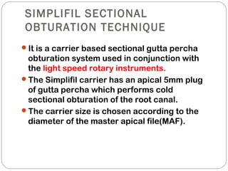 SIMPLIFIL SECTIONAL
OBTURATION TECHNIQUE
It is a carrier based sectional gutta percha
obturation system used in conjunction with
the light speed rotary instruments.
The Simplifil carrier has an apical 5mm plug
of gutta percha which performs cold
sectional obturation of the root canal.
The carrier size is chosen according to the
diameter of the master apical file(MAF).
 