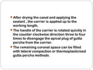 After drying the canal and applying the
sealant , the carrier is applied up to the
working length.
The handle of the carrier is rotated quickly in
the counter clockwise direction three to four
times to disengage the apical plug of gutta
percha from the carrier.
The remaining coronal space can be filled
with lateral compaction or thermoplasticised
gutta percha methods .
 