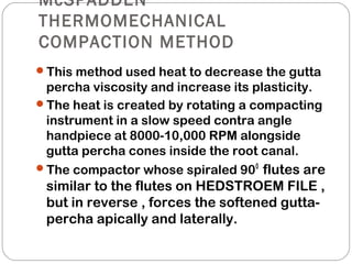 McSPADDEN
THERMOMECHANICAL
COMPACTION METHOD
This method used heat to decrease the gutta
percha viscosity and increase its plasticity.
The heat is created by rotating a compacting
instrument in a slow speed contra angle
handpiece at 8000-10,000 RPM alongside
gutta percha cones inside the root canal.
The compactor whose spiraled 900
flutes are
similar to the flutes on HEDSTROEM FILE ,
but in reverse , forces the softened gutta-
percha apically and laterally.
 