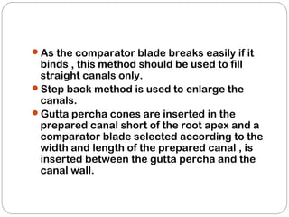 As the comparator blade breaks easily if it
binds , this method should be used to fill
straight canals only.
Step back method is used to enlarge the
canals.
Gutta percha cones are inserted in the
prepared canal short of the root apex and a
comparator blade selected according to the
width and length of the prepared canal , is
inserted between the gutta percha and the
canal wall.
 
