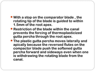 With a stop on the comparator blade , the
rotating tip of the blade is guided to within
1.5mm of the root apex.
Restriction of the blade within the canal
prevents the forcing of thermoplasticized
gutta percha through the root apex.
The plastic gutta percha moves laterally and
apically because the reversed flutes on the
compactor blade push the softened gutta
percha forward and sideways even when one
is withdrawing the rotating blade from the
canal.
 
