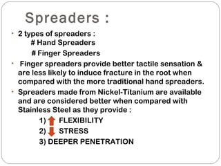 Spreaders :
• 2 types of spreaders :
# Hand Spreaders
# Finger Spreaders
• Finger spreaders provide better tactile sensation &
are less likely to induce fracture in the root when
compared with the more traditional hand spreaders.
• Spreaders made from Nickel-Titanium are available
and are considered better when compared with
Stainless Steel as they provide :
1) FLEXIBILITY
2) STRESS
3) DEEPER PENETRATION
 