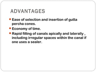 ADVANTAGES
Ease of selection and insertion of gutta
percha cones.
Economy of time.
Rapid filling of canals apically and laterally ,
including irregular spaces within the canal if
one uses a sealer.
 