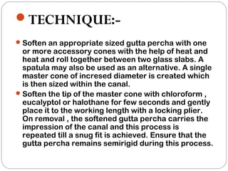 TECHNIQUE:-
Soften an appropriate sized gutta percha with one
or more accessory cones with the help of heat and
heat and roll together between two glass slabs. A
spatula may also be used as an alternative. A single
master cone of incresed diameter is created which
is then sized within the canal.
Soften the tip of the master cone with chloroform ,
eucalyptol or halothane for few seconds and gently
place it to the working length with a locking plier.
On removal , the softened gutta percha carries the
impression of the canal and this process is
repeated till a snug fit is achieved. Ensure that the
gutta percha remains semirigid during this process.
 