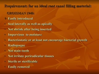 Requirements for an ideal root canal filling material:
Requirements for an ideal root canal filling material:
GROSSMAN 1940:
GROSSMAN 1940:
 Easily introduced
Easily introduced
♦ Seal laterally as well as apically
Seal laterally as well as apically
♦ Not shrink after being inserted
Not shrink after being inserted
♦ Impervious to moisture
Impervious to moisture
♦ Bacteriostatic or at least not encourage bacterial growth
Bacteriostatic or at least not encourage bacterial growth
♦ Radiopaque
Radiopaque
♦ Not stain tooth
Not stain tooth
♦ Not irritate periradicular tissues
Not irritate periradicular tissues
♦ Sterile or sterilizable
Sterile or sterilizable
♦ Easily removed
Easily removed
 