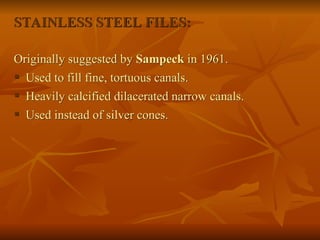 STAINLESS STEEL FILES:
Originally suggested by Sampeck in 1961.
 Used to fill fine, tortuous canals.
 Heavily calcified dilacerated narrow canals.
 Used instead of silver cones.
 