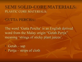 SEMI SOLID-CORE MATERIALS:
PLASTIC CORE MATERIALS:
GUTTA PERCHA:
The word ‘Gutta Percha’ is an English derived
word from the Malay origin “Getah Pertja”
meaning ‘strings of sticky plant juices’.
• Getah – sap
• Pertja – strips of cloth
 