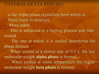 NATURAL GUTTA PERCHA:
is the Alpha phase crystalline form which is-
• More linear in structure
• More stable
• This is subjected to a boiling process and then
cooled.
• The rate at which it is cooled determines the
phase formed.
• When cooled at a slower rate of 0.5 C the low
molecular weight alpha phase is formed.
• When cooled at room temperature the higher
molecular weight beta phase is formed.
 