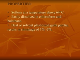 PROPERTIES:
• Softens at a temperature above 64C.
• Easily dissolved in chloroform and
halothane.
• Heat or solvent plasticized gutta percha,
results in shrinkage of 1% -2%.
 