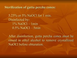 Sterilization of gutta percha cones:
5.25% or 5% NaOCl for 1 min.
Disinfected by-
1% NaOCl – 1min
0.5% NaOCl – 5min
After disinfection, gutta percha cones must be
rinsed in ethyl alcohol to remove crystallized
NaOCl before obturation.
 