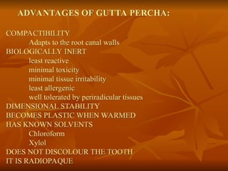 ADVANTAGES OF GUTTA PERCHA:
COMPACTIBILITY
Adapts to the root canal walls
BIOLOGICALLY INERT
least reactive
minimal toxicity
minimal tissue irritability
least allergenic
well tolerated by periradicular tissues
DIMENSIONAL STABILITY
BECOMES PLASTIC WHEN WARMED
HAS KNOWN SOLVENTS
Chloroform
Xylol
DOES NOT DISCOLOUR THE TOOTH
IT IS RADIOPAQUE
 