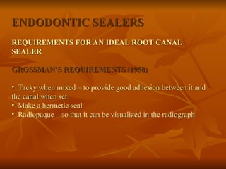 ENDODONTIC SEALERS
REQUIREMENTS FOR AN IDEAL ROOT CANAL
SEALER
GROSSMAN’S REQUIREMENTS (1958)
• Tacky when mixed – to provide good adhesion between it and
the canal when set
• Make a hermetic seal
• Radiopaque – so that it can be visualized in the radiograph
 
