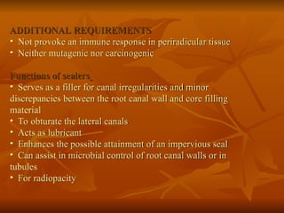 ADDITIONAL REQUIREMENTS
• Not provoke an immune response in periradicular tissue
• Neither mutagenic nor carcinogenic
Functions of sealers
• Serves as a filler for canal irregularities and minor
discrepancies between the root canal wall and core filling
material
• To obturate the lateral canals
• Acts as lubricant
• Enhances the possible attainment of an impervious seal
• Can assist in microbial control of root canal walls or in
tubules
• For radiopacity
 
