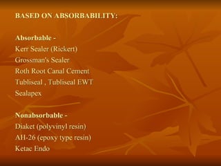 BASED ON ABSORBABILITY:
Absorbable -
Kerr Sealer (Rickert)
Grossman's Sealer
Roth Root Canal Cement
Tubliseal , Tubliseal EWT
Sealapex
Nonabsorbable -
Diaket (polyvinyl resin)
AH-26 (epoxy type resin)
Ketac Endo
 