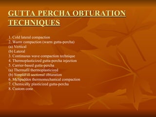 GUTTA PERCHA OBTURATION
TECHNIQUES
1. Cold lateral compaction
2. Warm compaction (warm gutta-percha)
(a) Vertical
(b) Lateral
3. Continuous wave compaction technique
4. Thermoplasticized gutta-percha injection
5. Carrier-based gutta-percha
(a) Thermafil thermoplasticized
(b) SimpliFill sectional obturation
6. McSpadden thermomechanical compaction
7. Chemically plasticized gutta-percha
8. Custom cone
 