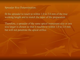 Spreader Size Determination.
fit the spreader to reach to within 1.0 to 2.0 mm of the true
working length and to match the taper of the preparation.
Therefore, a spreader of the same apical instrument size or one
size larger is chosen so that it reaches to within 1.0 to 2.0 mm
but will not penetrate the apical orifice.
 