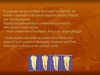 If gutta-percha gun (Obtura II) is used for backfill, the
needle is inserted to the apical segment and then backed
out, leaving deposit.
Plasticized gutta-percha is compacted to complete
obturation to canal orifice.
- Final compaction of backpack done with largest plugger.
- Gutta-percha and sealer are removed to below free
gingival level, crown is thoroughly cleansed, and final
restoration is placed in the coronal cavity.
 