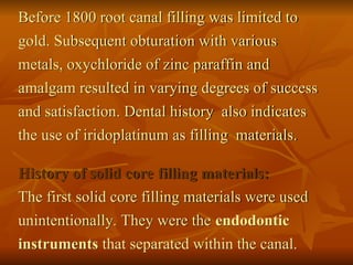 Before 1800 root canal filling was limited to
gold. Subsequent obturation with various
metals, oxychloride of zinc paraffin and
amalgam resulted in varying degrees of success
and satisfaction. Dental history also indicates
the use of iridoplatinum as filling materials.
History of solid core filling materials:
The first solid core filling materials were used
unintentionally. They were the endodontic
instruments that separated within the canal.
 