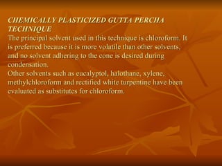 CHEMICALLY PLASTICIZED GUTTA PERCHA
TECHNIQUE
The principal solvent used in this technique is chloroform. It
is preferred because it is more volatile than other solvents,
and no solvent adhering to the cone is desired during
condensation.
Other solvents such as eucalyptol, halothane, xylene,
methylchloroform and rectified white turpentine have been
evaluated as substitutes for chloroform.
 