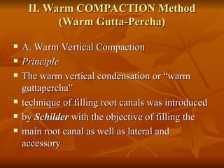 II. Warm COMPACTION Method
II. Warm COMPACTION Method
(Warm Gutta-Percha)
(Warm Gutta-Percha)
 A. Warm Vertical Compaction
A. Warm Vertical Compaction
 Principle
Principle
 The warm vertical condensation or “warm
The warm vertical condensation or “warm
guttapercha”
guttapercha”
 technique of filling root canals was introduced
technique of filling root canals was introduced
 by
by Schilder
Schilder with the objective of filling the
with the objective of filling the
 main root canal as well as lateral and
main root canal as well as lateral and
accessory
accessory
 