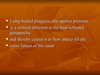 Using heated pluggers, one applies pressure
Using heated pluggers, one applies pressure
 in a vertical direction to the heat-softened
in a vertical direction to the heat-softened
guttapercha
guttapercha
 and thereby causes it to flow and to fill the
and thereby causes it to flow and to fill the
 entire lumen of the canal
entire lumen of the canal
 