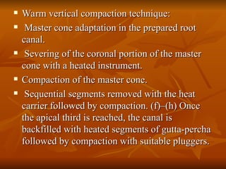  Warm vertical compaction technique:
Warm vertical compaction technique:
 Master cone adaptation in the prepared root
Master cone adaptation in the prepared root
canal.
canal.
 Severing of the coronal portion of the master
Severing of the coronal portion of the master
cone with a heated instrument.
cone with a heated instrument.
 Compaction of the master cone.
Compaction of the master cone.
 Sequential segments removed with the heat
Sequential segments removed with the heat
carrier followed by compaction. (f)–(h) Once
carrier followed by compaction. (f)–(h) Once
the apical third is reached, the canal is
the apical third is reached, the canal is
backfilled with heated segments of gutta-percha
backfilled with heated segments of gutta-percha
followed by compaction with suitable pluggers.
followed by compaction with suitable pluggers.
 
