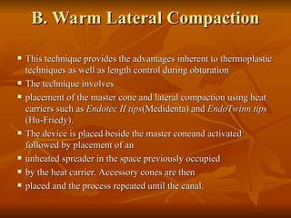 B. Warm Lateral Compaction
B. Warm Lateral Compaction
 This technique provides the advantages inherent to thermoplastic
This technique provides the advantages inherent to thermoplastic
techniques as well as length control during obturation
techniques as well as length control during obturation
 The technique involves
The technique involves
 placement of the master cone and lateral compaction using heat
placement of the master cone and lateral compaction using heat
carriers such as
carriers such as Endotec II tips
Endotec II tips(Medidenta) and
(Medidenta) and EndoTwinn tips
EndoTwinn tips
(Hu-Friedy).
(Hu-Friedy).
 The device is placed beside the master coneand activated
The device is placed beside the master coneand activated
followed by placement of an
followed by placement of an
 unheated spreader in the space previously occupied
unheated spreader in the space previously occupied
 by the heat carrier. Accessory cones are then
by the heat carrier. Accessory cones are then
 placed and the process repeated until the canal.
placed and the process repeated until the canal.
 