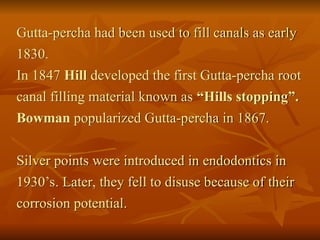 Gutta-percha had been used to fill canals as early
1830.
In 1847 Hill developed the first Gutta-percha root
canal filling material known as “Hills stopping”.
Bowman popularized Gutta-percha in 1867.
Silver points were introduced in endodontics in
1930’s. Later, they fell to disuse because of their
corrosion potential.
 