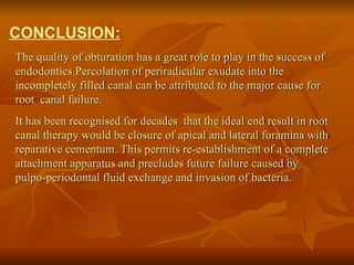 CONCLUSION:
The quality of obturation has a great role to play in the success of
endodontics.Percolation of periradicular exudate into the
incompletely filled canal can be attributed to the major cause for
root canal failure.
It has been recognised for decades that the ideal end result in root
canal therapy would be closure of apical and lateral foramina with
reparative cementum. This permits re-establishment of a complete
attachment apparatus and precludes future failure caused by
pulpo-periodontal fluid exchange and invasion of bacteria.
 