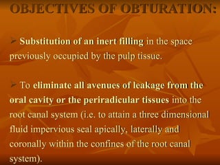OBJECTIVES OF OBTURATION:
 Substitution of an inert filling in the space
previously occupied by the pulp tissue.
 To eliminate all avenues of leakage from the
oral cavity or the periradicular tissues into the
root canal system (i.e. to attain a three dimensional
fluid impervious seal apically, laterally and
coronally within the confines of the root canal
system).
 