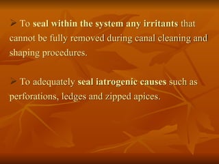  To seal within the system any irritants that
cannot be fully removed during canal cleaning and
shaping procedures.
 To adequately seal iatrogenic causes such as
perforations, ledges and zipped apices.
 