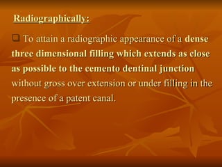  To attain a radiographic appearance of a dense
three dimensional filling which extends as close
as possible to the cemento dentinal junction
without gross over extension or under filling in the
presence of a patent canal.
Radiographically:
 