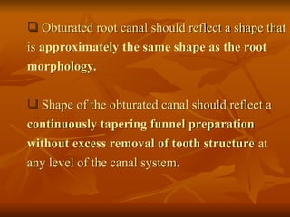  Obturated root canal should reflect a shape that
is approximately the same shape as the root
morphology.
 Shape of the obturated canal should reflect a
continuously tapering funnel preparation
without excess removal of tooth structure at
any level of the canal system.
 