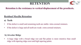 RETENTION
Retention is the resistance to vertical displacement of the prosthesis.
Residual Maxilla Retention
a) Teeth
• If the defect is small and remaining teeth are stable- intra coronal retainers.
• If the defect is large and all teeth are weak- extra coronal retainers.
b) Alveolar Ridge
• A large ridge with a broad ridge rest and flat palate is more retentive than small
ridge with tapering ridge crest and high tapering palate.
 