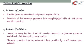 Within the defect retention
a) Residual soft palate
• Provides posterior palatal seal and prevent ingress of food.
• Extension of the obturator prosthesis into nasopharyngeal side of soft palate
provides retention.
b) Residual Hard Palate
• Under-cuts along the line of palatal resection into nasal or paranasal cavity or
medial wall of defect can increase retention.
• Obturator extension into the undercut is best provided by a soft denture base
material.
 