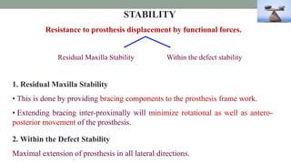 STABILITY
Resistance to prosthesis displacement by functional forces.
Residual Maxilla Stability Within the defect stability
1. Residual Maxilla Stability
• This is done by providing bracing components to the prosthesis frame work.
• Extending bracing inter-proximally will minimize rotational as well as antero-
posterior movement of the prosthesis.
2. Within the Defect Stability
Maximal extension of prosthesis in all lateral directions.
 