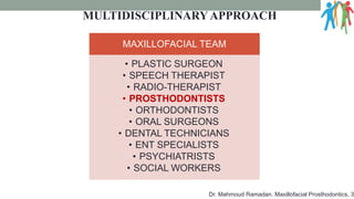 MULTIDISCIPLINARYAPPROACH
MAXILLOFACIAL TEAM
• PLASTIC SURGEON
• SPEECH THERAPIST
• RADIO-THERAPIST
• PROSTHODONTISTS
• ORTHODONTISTS
• ORAL SURGEONS
• DENTAL TECHNICIANS
• ENT SPECIALISTS
• PSYCHIATRISTS
• SOCIAL WORKERS
Dr. Mahmoud Ramadan. Maxillofacial Prosthodontics, 3
 
