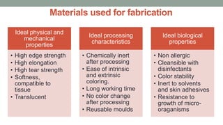 Materials used for fabrication
Ideal physical and
mechanical
properties
• High edge strength
• High elongation
• High tear strength
• Softness,
compatible to
tissue
• Translucent
Ideal processing
characteristics
• Chemically inert
after processing
• Ease of intrinsic
and extrinsic
coloring.
• Long working time
• No color change
after processing
• Reusable moulds
Ideal biological
properties
• Non allergic
• Cleansible with
disinfectants
• Color stability
• Inert to solvents
and skin adhesives
• Resistance to
growth of micro-
oraganisms
 