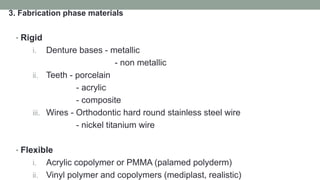 3. Fabrication phase materials
• Rigid
i. Denture bases - metallic
- non metallic
ii. Teeth - porcelain
- acrylic
- composite
iii. Wires - Orthodontic hard round stainless steel wire
- nickel titanium wire
• Flexible
i. Acrylic copolymer or PMMA (palamed polyderm)
ii. Vinyl polymer and copolymers (mediplast, realistic)
 