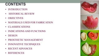 • INTRODUCTION
• HISTORICAL REVIEW
• OBJECTIVES
• MATERIALS USED FOR FABRICATION
• CLASSIFICATIONS
• INDICATIONS AND FUNCTIONS
• DESIGN
• PROSTHETIC MANAGEMENT
• INNOVATIVE TECHNIQUES
• RECENT ADVANCES
• REFERENCES
CONTENTS
 