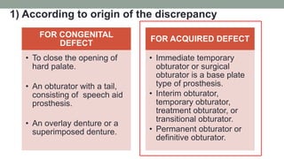 1) According to origin of the discrepancy
FOR CONGENITAL
DEFECT
• To close the opening of
hard palate.
• An obturator with a tail,
consisting of speech aid
prosthesis.
• An overlay denture or a
superimposed denture.
FOR ACQUIRED DEFECT
• Immediate temporary
obturator or surgical
obturator is a base plate
type of prosthesis.
• Interim obturator,
temporary obturator,
treatment obturator, or
transitional obturator.
• Permanent obturator or
definitive obturator.
 
