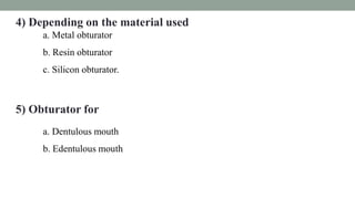 4) Depending on the material used
a. Metal obturator
b. Resin obturator
c. Silicon obturator.
5) Obturator for
a. Dentulous mouth
b. Edentulous mouth
 