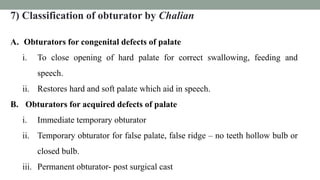 7) Classification of obturator by Chalian
A. Obturators for congenital defects of palate
i. To close opening of hard palate for correct swallowing, feeding and
speech.
ii. Restores hard and soft palate which aid in speech.
B. Obturators for acquired defects of palate
i. Immediate temporary obturator
ii. Temporary obturator for false palate, false ridge – no teeth hollow bulb or
closed bulb.
iii. Permanent obturator- post surgical cast
 