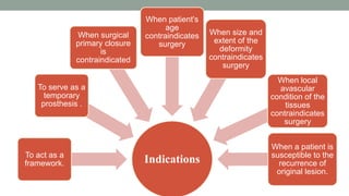 Indications
To act as a
framework.
To serve as a
temporary
prosthesis .
When surgical
primary closure
is
contraindicated
When patient's
age
contraindicates
surgery
When size and
extent of the
deformity
contraindicates
surgery
When local
avascular
condition of the
tissues
contraindicates
surgery
When a patient is
susceptible to the
recurrence of
original lesion.
 